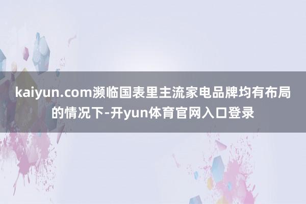 kaiyun.com濒临国表里主流家电品牌均有布局的情况下-开yun体育官网入口登录