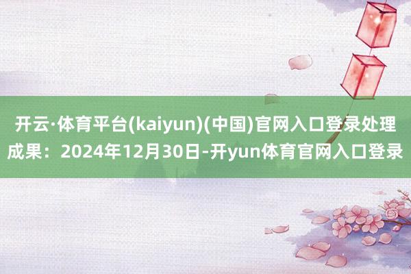 开云·体育平台(kaiyun)(中国)官网入口登录处理成果:2024年12月30日-开yun体育官网入口登录