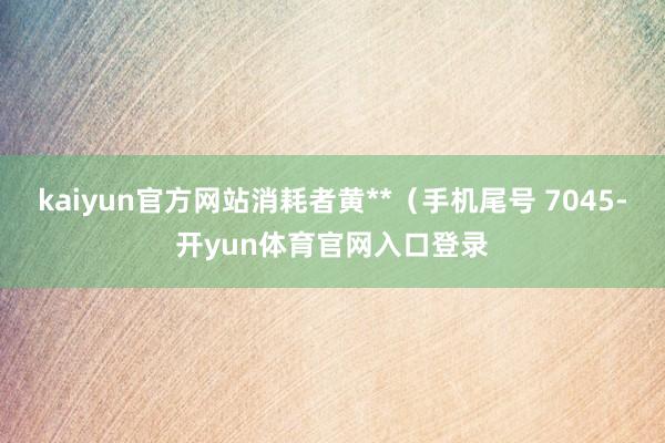 kaiyun官方网站消耗者黄**(手机尾号 7045-开yun体育官网入口登录