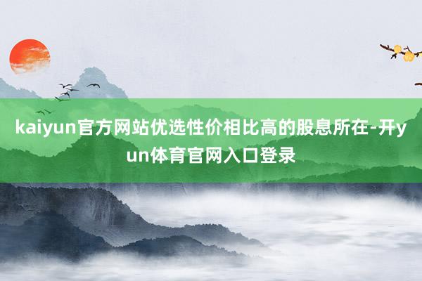 kaiyun官方网站优选性价相比高的股息所在-开yun体育官网入口登录
