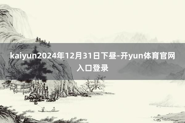 kaiyun2024年12月31日下昼-开yun体育官网入口登录