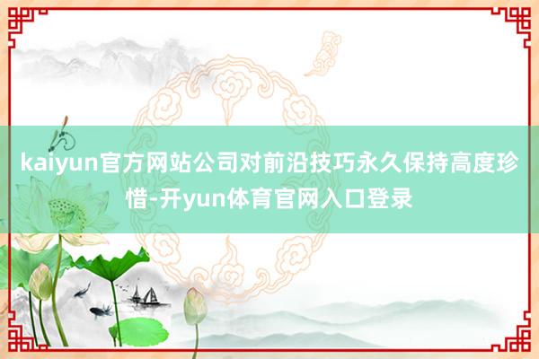 kaiyun官方网站公司对前沿技巧永久保持高度珍惜-开yun体育官网入口登录