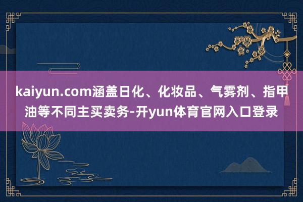 kaiyun.com涵盖日化、化妆品、气雾剂、指甲油等不同主买卖务-开yun体育官网入口登录