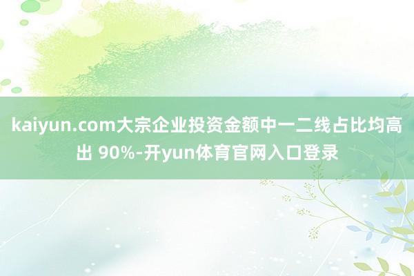 kaiyun.com大宗企业投资金额中一二线占比均高出 90%-开yun体育官网入口登录