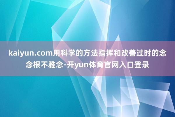kaiyun.com用科学的方法指挥和改善过时的念念根不雅念-开yun体育官网入口登录