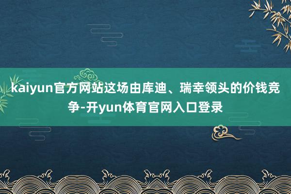 kaiyun官方网站这场由库迪、瑞幸领头的价钱竞争-开yun体育官网入口登录