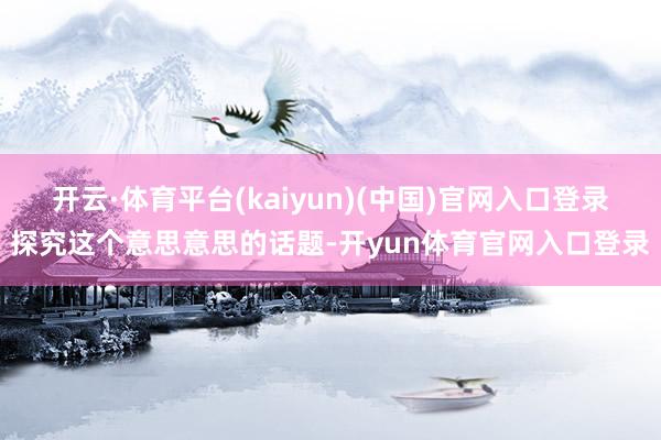 开云·体育平台(kaiyun)(中国)官网入口登录探究这个意思意思的话题-开yun体育官网入口登录
