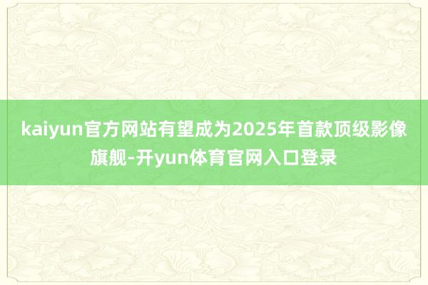 kaiyun官方网站有望成为2025年首款顶级影像旗舰-开yun体育官网入口登录