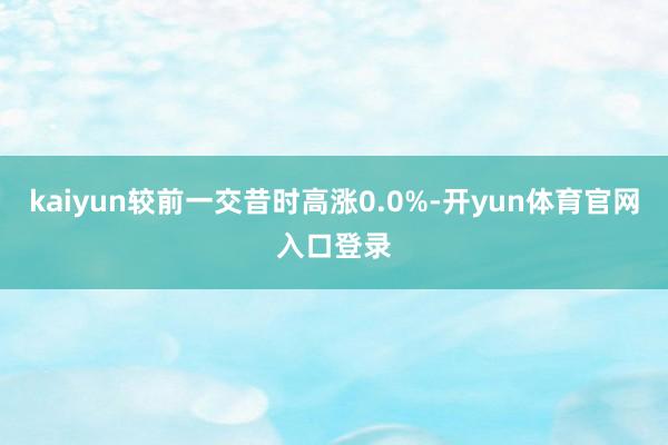 kaiyun较前一交昔时高涨0.0%-开yun体育官网入口登录