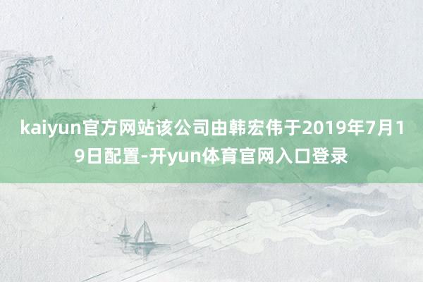 kaiyun官方网站该公司由韩宏伟于2019年7月19日配置-开yun体育官网入口登录