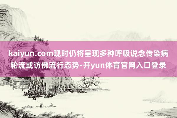 kaiyun.com现时仍将呈现多种呼吸说念传染病轮流或访佛流行态势-开yun体育官网入口登录