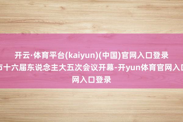 开云·体育平台(kaiyun)(中国)官网入口登录宁波市十六届东说念主大五次会议开幕-开yun体育官网入口登录