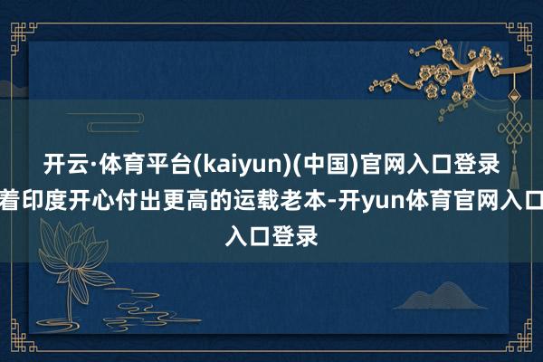 开云·体育平台(kaiyun)(中国)官网入口登录意味着印度开心付出更高的运载老本-开yun体育官网入口登录