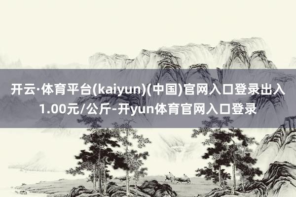 开云·体育平台(kaiyun)(中国)官网入口登录出入1.00元/公斤-开yun体育官网入口登录