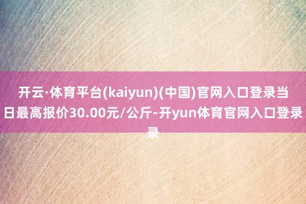 开云·体育平台(kaiyun)(中国)官网入口登录当日最高报价30.00元/公斤-开yun体育官网入口登录
