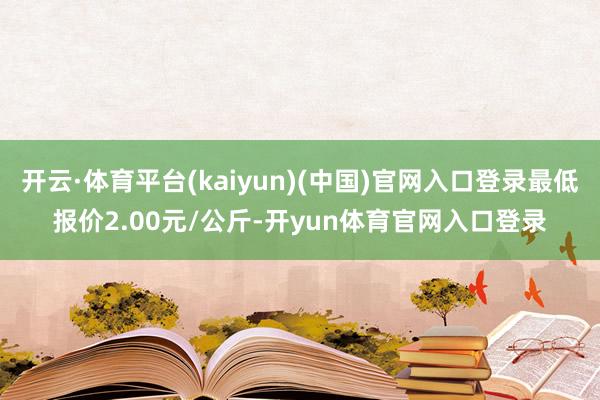 开云·体育平台(kaiyun)(中国)官网入口登录最低报价2.00元/公斤-开yun体育官网入口登录