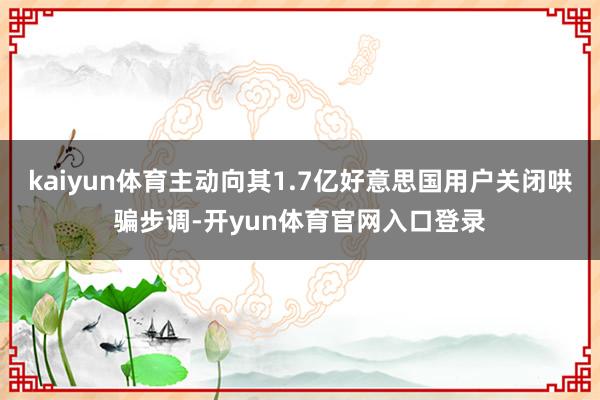 kaiyun体育主动向其1.7亿好意思国用户关闭哄骗步调-开yun体育官网入口登录
