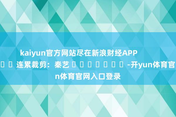 kaiyun官方网站尽在新浪财经APP            						连累裁剪：秦艺 							-开yun体育官网入口登录