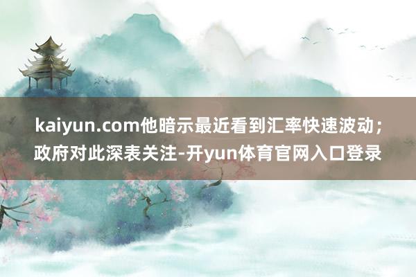 kaiyun.com　　他暗示最近看到汇率快速波动；政府对此深表关注-开yun体育官网入口登录