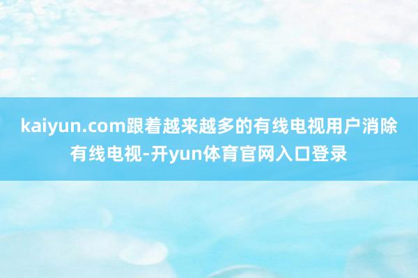 kaiyun.com跟着越来越多的有线电视用户消除有线电视-开yun体育官网入口登录