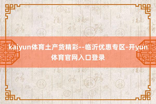 kaiyun体育土产货精彩--临沂优惠专区-开yun体育官网入口登录