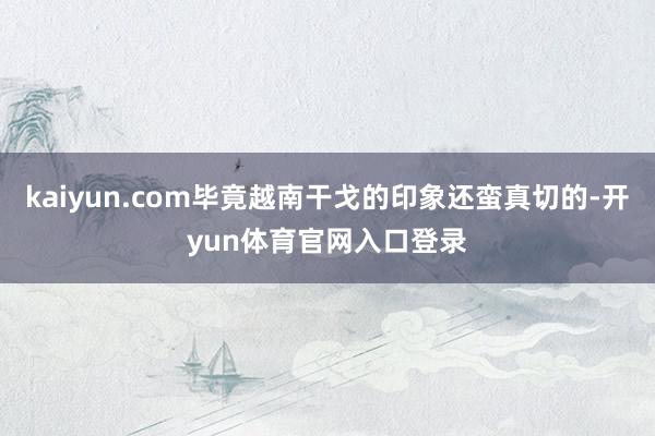 kaiyun.com毕竟越南干戈的印象还蛮真切的-开yun体育官网入口登录