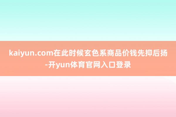 kaiyun.com在此时候玄色系商品价钱先抑后扬-开yun体育官网入口登录