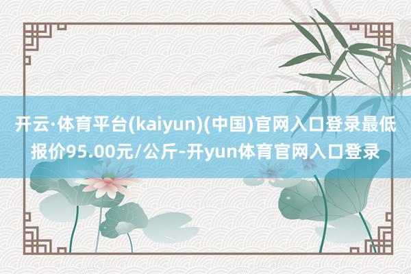 开云·体育平台(kaiyun)(中国)官网入口登录最低报价95.00元/公斤-开yun体育官网入口登录
