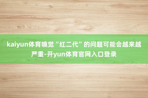 kaiyun体育嗅觉“红二代”的问题可能会越来越严重-开yun体育官网入口登录