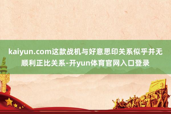 kaiyun.com这款战机与好意思印关系似乎并无顺利正比关系-开yun体育官网入口登录