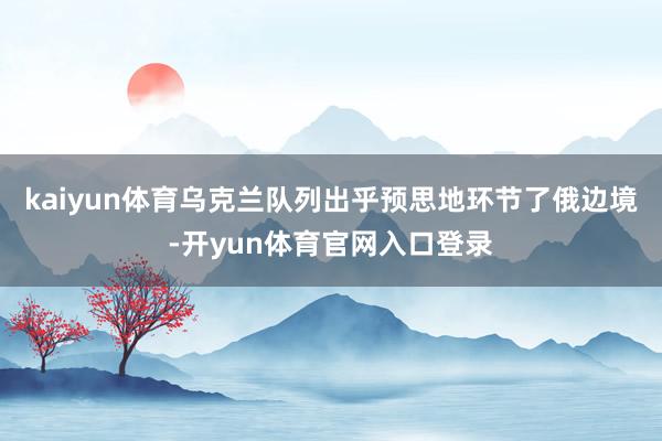 kaiyun体育乌克兰队列出乎预思地环节了俄边境-开yun体育官网入口登录