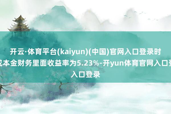 开云·体育平台(kaiyun)(中国)官网入口登录时势成本金财务里面收益率为5.23%-开yun体育官网入口登录
