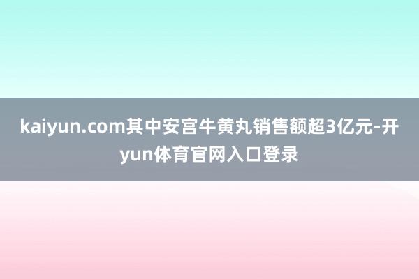 kaiyun.com其中安宫牛黄丸销售额超3亿元-开yun体育官网入口登录