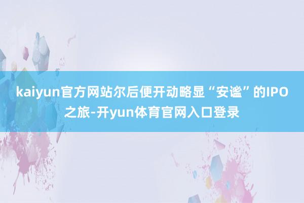 kaiyun官方网站尔后便开动略显“安谧”的IPO之旅-开yun体育官网入口登录
