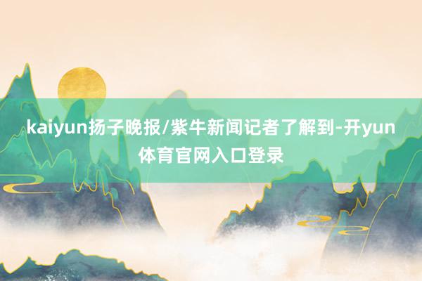 kaiyun扬子晚报/紫牛新闻记者了解到-开yun体育官网入口登录