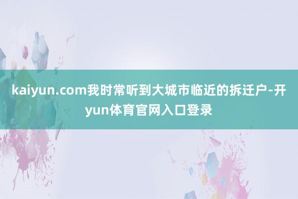 kaiyun.com我时常听到大城市临近的拆迁户-开yun体育官网入口登录