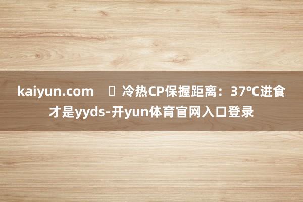 kaiyun.com    ✅冷热CP保握距离：37℃进食才是yyds-开yun体育官网入口登录