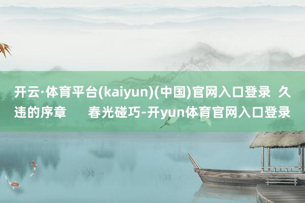 开云·体育平台(kaiyun)(中国)官网入口登录  久违的序章      春光碰巧-开yun体育官网入口登录