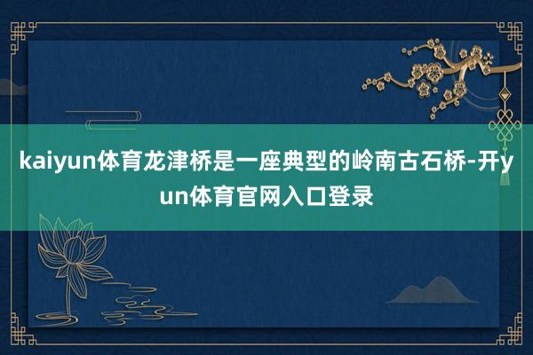 kaiyun体育龙津桥是一座典型的岭南古石桥-开yun体育官网入口登录