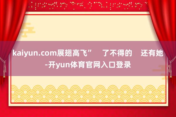 kaiyun.com展翅高飞”    了不得的    还有她-开yun体育官网入口登录