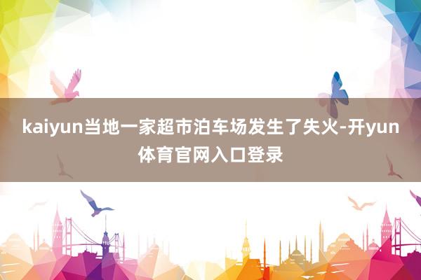 kaiyun当地一家超市泊车场发生了失火-开yun体育官网入口登录