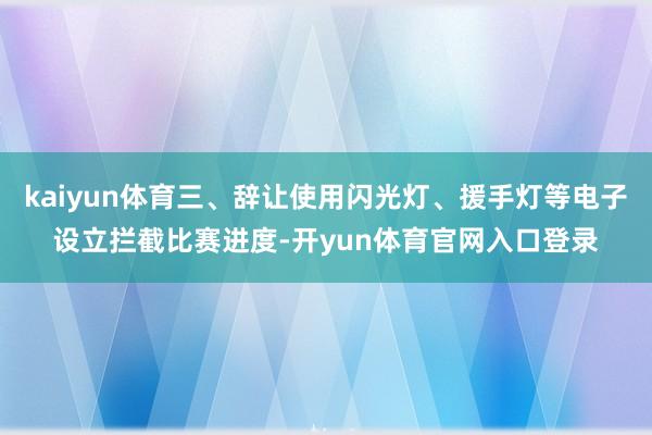 kaiyun体育三、辞让使用闪光灯、援手灯等电子设立拦截比赛进度-开yun体育官网入口登录