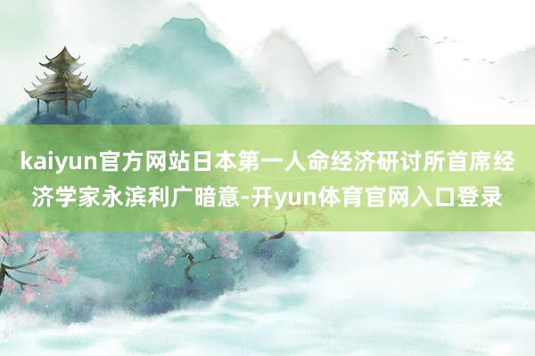 kaiyun官方网站日本第一人命经济研讨所首席经济学家永滨利广暗意-开yun体育官网入口登录