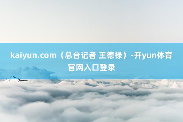 kaiyun.com（总台记者 王德禄）-开yun体育官网入口登录
