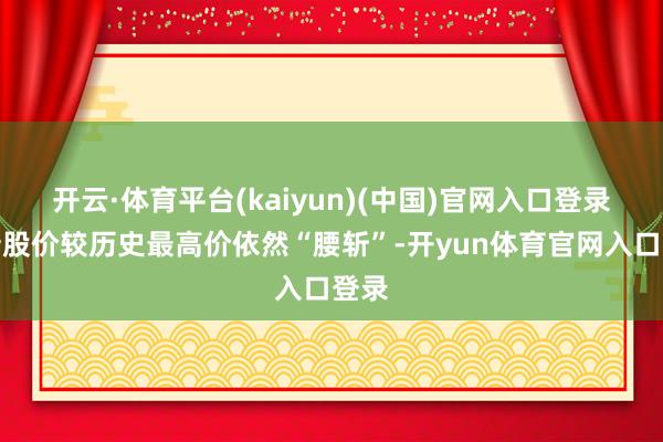 开云·体育平台(kaiyun)(中国)官网入口登录最新股价较历史最高价依然“腰斩”-开yun体育官网入口登录