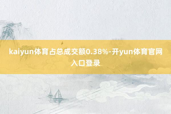 kaiyun体育占总成交额0.38%-开yun体育官网入口登录
