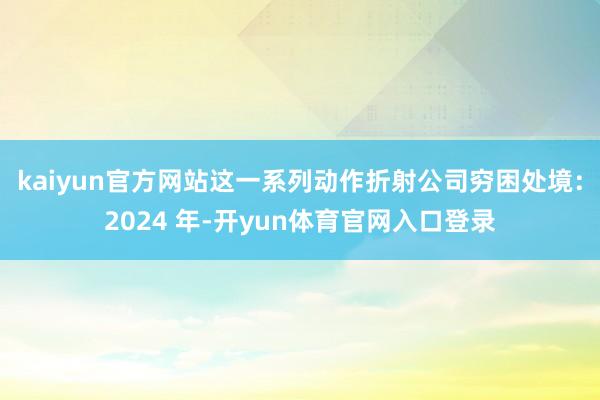 kaiyun官方网站这一系列动作折射公司穷困处境：2024 年-开yun体育官网入口登录