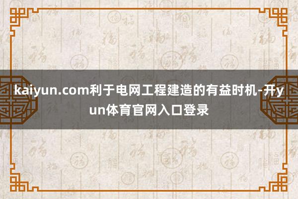 kaiyun.com利于电网工程建造的有益时机-开yun体育官网入口登录