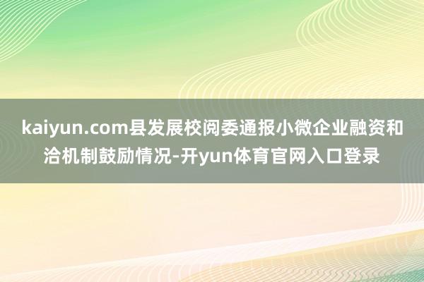 kaiyun.com县发展校阅委通报小微企业融资和洽机制鼓励情况-开yun体育官网入口登录