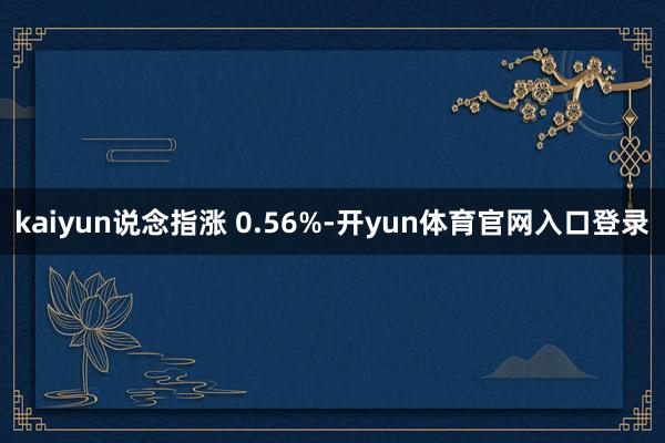 kaiyun说念指涨 0.56%-开yun体育官网入口登录
